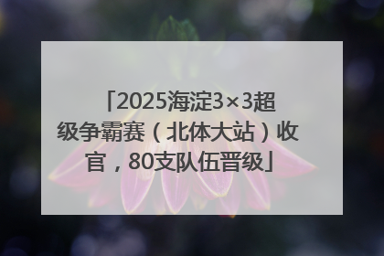 2025海淀3×3超级争霸赛（北体大站）收官，80支队伍晋级