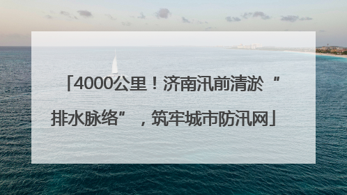4000公里！济南汛前清淤“排水脉络”，筑牢城市防汛网
