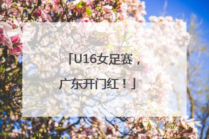 U16女足赛，广东开门红！